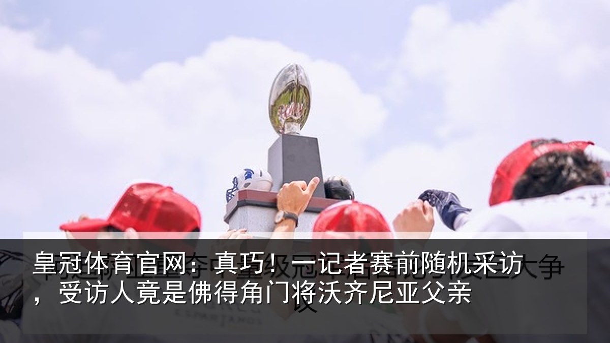 皇冠体育官网：真巧相关情况访受相关情况将沃齐尼亚父亲